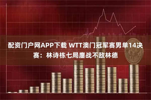 配资门户网APP下载 WTT澳门冠军赛男单14决赛：林诗栋七局鏖战不敌林德