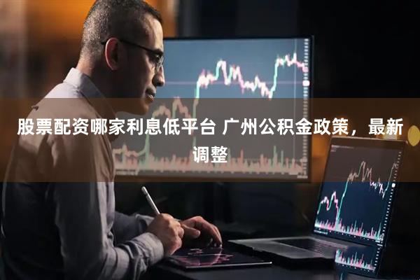 股票配资哪家利息低平台 广州公积金政策，最新调整