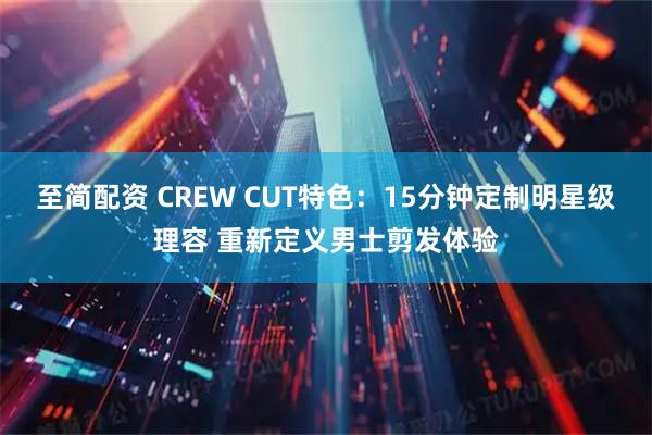 至简配资 CREW CUT特色：15分钟定制明星级理容 重新定义男士剪发体验