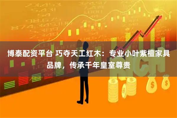 博泰配资平台 巧夺天工红木:专业小叶紫檀家具品牌,传承千年皇室尊贵