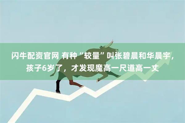 闪牛配资官网 有种“较量”叫张碧晨和华晨宇,孩子6岁了,才发现魔高一尺道高一丈