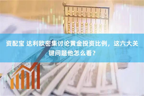 资配宝 达利欧密集讨论黄金投资比例，这六大关键问题他怎么看？