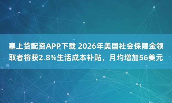 塞上贷配资APP下载 2026年美国社会保障金领取者将获2.8%生活成本补贴,月均增加56美元