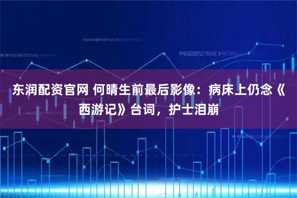 东润配资官网 何晴生前最后影像:病床上仍念《西游记》台词,护士泪崩