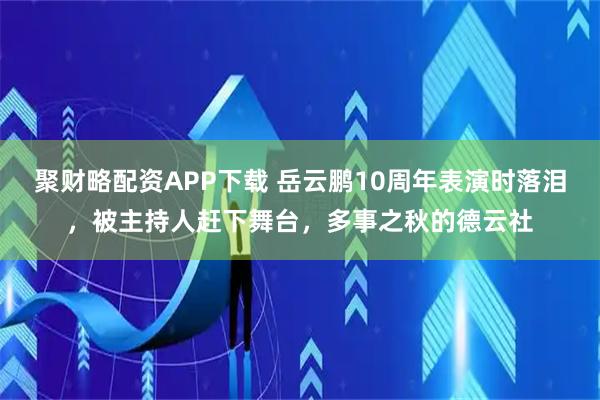 聚财略配资APP下载 岳云鹏10周年表演时落泪,被主持人赶下舞台,多事之秋的德云社
