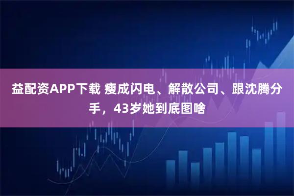 益配资APP下载 瘦成闪电、解散公司、跟沈腾分手，43岁她到底图啥
