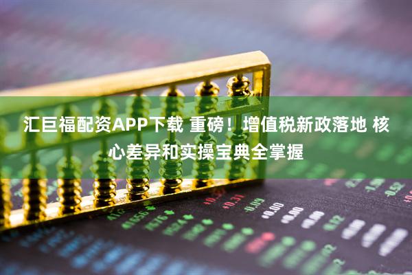 汇巨福配资APP下载 重磅！增值税新政落地 核心差异和实操宝典全掌握