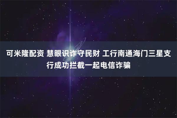可米隆配资 慧眼识诈守民财 工行南通海门三星支行成功拦截一起电信诈骗