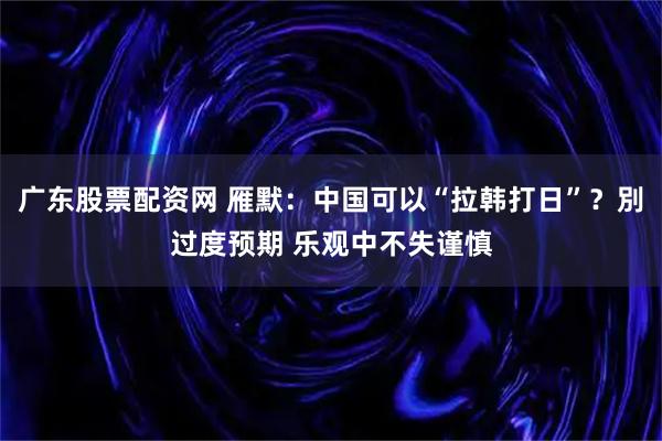 广东股票配资网 雁默：中国可以“拉韩打日”？別过度预期 乐观中不失谨慎