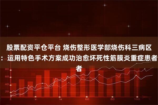 股票配资平仓平台 烧伤整形医学部烧伤科三病区：运用特色手术方案成功治愈坏死性筋膜炎重症患者