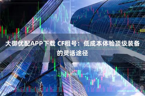 大御优配APP下载 CF租号：低成本体验顶级装备的灵活途径