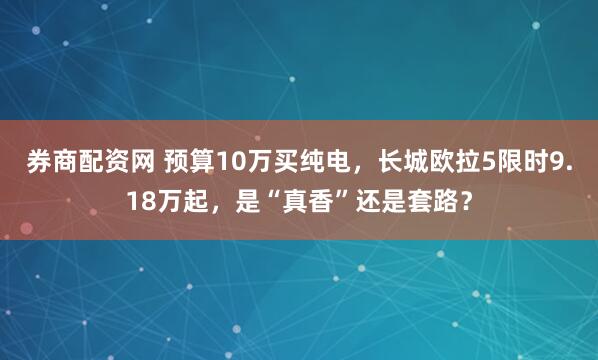 券商配资网 预算10万买纯电，长城欧拉5限时9.18万起，是“真香”还是套路？