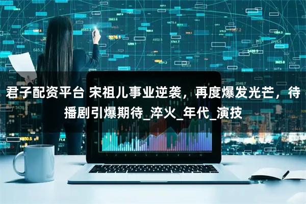 君子配资平台 宋祖儿事业逆袭，再度爆发光芒，待播剧引爆期待_淬火_年代_演技