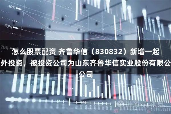怎么股票配资 齐鲁华信（830832）新增一起对外投资，被投资公司为山东齐鲁华信实业股份有限公司