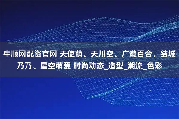 牛顺网配资官网 天使萌、天川空、广濑百合、结城乃乃、星空萌爱 时尚动态_造型_潮流_色彩