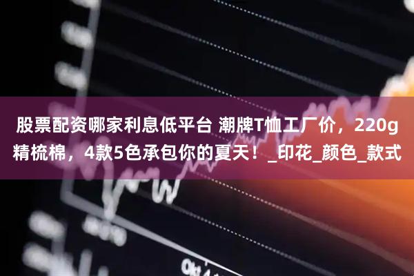 股票配资哪家利息低平台 潮牌T恤工厂价，220g精梳棉，4款5色承包你的夏天！_印花_颜色_款式