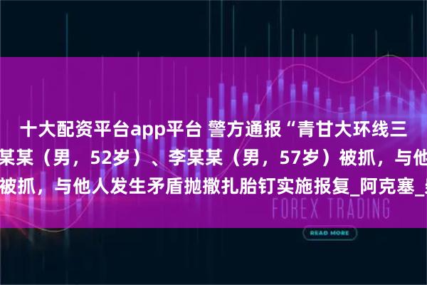 十大配资平台app平台 警方通报“青甘大环线三车12胎被扎报废”：马某某（男，52岁）、李某某（男，57岁）被抓，与他人发生矛盾抛撒扎胎钉实施报复_阿克塞_柴旦_联合调查组