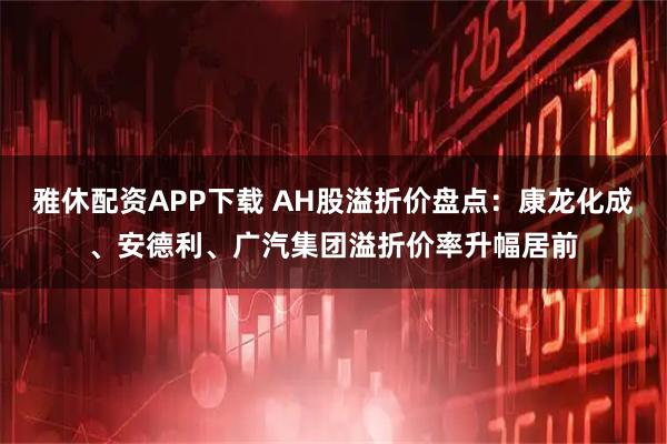 雅休配资APP下载 AH股溢折价盘点：康龙化成、安德利、广汽集团溢折价率升幅居前