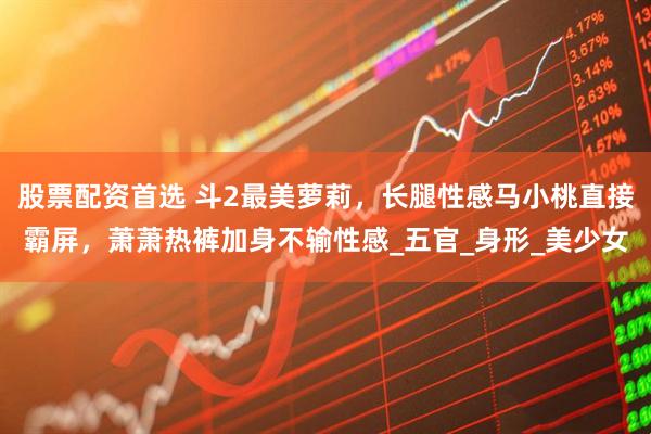 股票配资首选 斗2最美萝莉，长腿性感马小桃直接霸屏，萧萧热裤加身不输性感_五官_身形_美少女