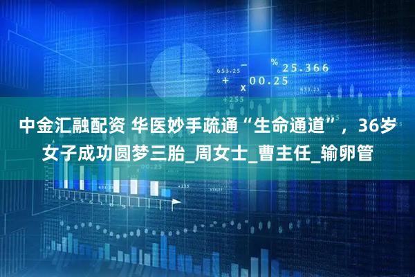 中金汇融配资 华医妙手疏通“生命通道”，36岁女子成功圆梦三胎_周女士_曹主任_输卵管