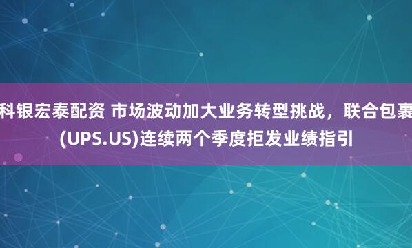 科银宏泰配资 市场波动加大业务转型挑战，联合包裹(UPS.US)连续两个季度拒发业绩指引