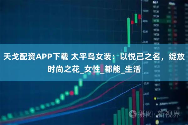 天戈配资APP下载 太平鸟女装:以悦己之名,绽放时尚之花_女性_都能_生活