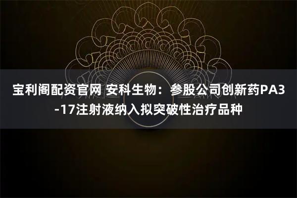 宝利阁配资官网 安科生物：参股公司创新药PA3-17注射液纳入拟突破性治疗品种
