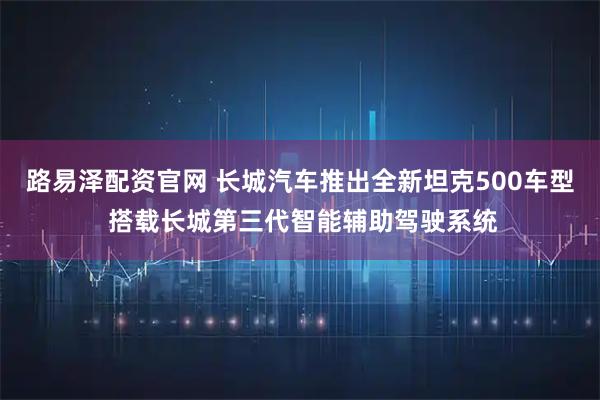 路易泽配资官网 长城汽车推出全新坦克500车型 搭载长城第三代智能辅助驾驶系统