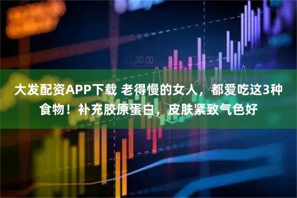 大发配资APP下载 老得慢的女人，都爱吃这3种食物！补充胶原蛋白，皮肤紧致气色好