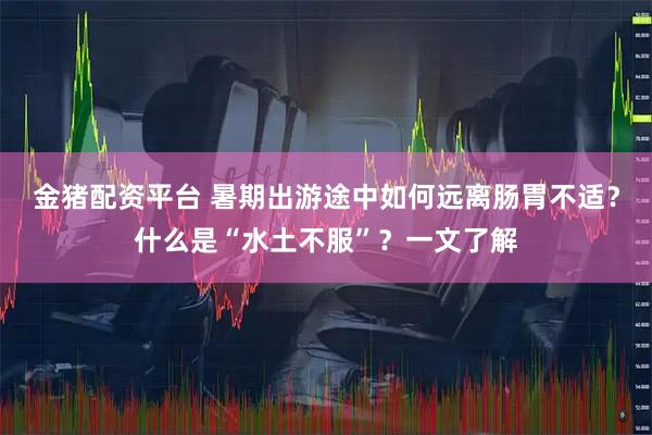 金猪配资平台 暑期出游途中如何远离肠胃不适？什么是“水土不服”？一文了解
