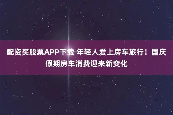 配资买股票APP下载 年轻人爱上房车旅行！国庆假期房车消费迎来新变化